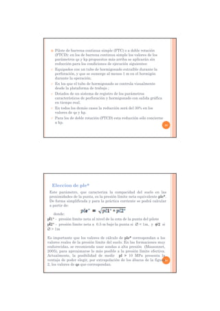  Pilote de barrena continua simple (FTC) o a doble rotación
(FTCD): en los de barrena continua simple los valores de los
parámetros qs y kp propuestos más arriba se aplicarán sin
reducción para los condiciones de ejecución siguientes:
 Equipados con un tubo de hormigonado extraíble durante la
perforación, y que se sumerge al menos 1 m en el hormigón
durante la operación;
 En los que el tubo de hormigonado se controla visualmente
desde la plataforma de trabajo ;
 Dotados de un sistema de registro de los parámetros
característicos de perforación y hormigonado con salida gráfica
en tiempo real.
 En todos los demás casos la reducción será del 30% en los
valores de qs y kp.
 Para los de doble rotación (FTCD) esta reducción sólo concierne
a kp.
23
Eleccion de ple*
24
Este parámetro, que caracteriza la compacidad del suelo en las
proximidades de la punta, es la presión límite neta equivalente ple*.
De forma simplificada y para la práctica corriente se podrá calcular
a partir de:
donde:
pl1* - presión límite neta al nivel de la cota de la punta del pilote
pl2* - presión límite neta a 0.5 m bajo la punta si  < 1m, y /2 si
 > 1m
Es importante que los valores de cálculo de ple* correspondan a los
valores reales de la presión límite del suelo. En las formaciones muy
endurecidas, se recomienda usar sondas a alta presión (Massonnet,
2005), para aproximarse lo más posible a la presión límite efectiva.
Actualmente, la posibilidad de medir pl > 10 MPa presenta la
ventaja de poder elegir, por extrapolación de los ábacos de la figura
2, los valores de qs que correspondan.
 