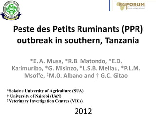 Peste des Petits Ruminants (PPR)
    outbreak in southern, Tanzania

        *E. A. Muse, *R.B. Matondo, *E.D.
  Karimuribo, *G. Misinzo, *L.S.B. Mellau, *P.L.M.
      Msoffe, ‡M.O. Albano and † G.C. Gitao

*Sokoine University of Agriculture (SUA)
† University of Nairobi (UoN)
‡ Veterinary Investigation Centres (VICs)



                                    2012
 