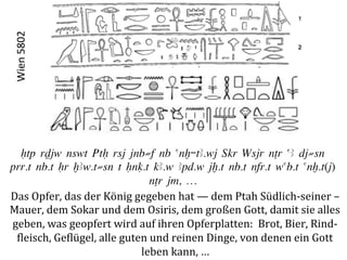 Wien	
  5802	
  




  Htp rDjw nswt PtH rsj jnb≠f nb anx-tA.wj ‚kr Wsjr nTr aA dj≠sn
prr.t nb.t Hr xAw.t≠sn t Hnq.t kA.w Apd.w jx.t nb.t nfr.t wab.t anx.t(j)
                                           nTr jm, …
Das	
  Opfer,	
  das	
  der	
  König	
  gegeben	
  hat	
  —	
  dem	
  Ptah	
  Südlich-­‐seiner	
  –	
  
Mauer,	
  dem	
  Sokar	
  und	
  dem	
  Osiris,	
  dem	
  großen	
  Gott,	
  damit	
  sie	
  alles	
  	
  
geben,	
  was	
  geopfert	
  wird	
  auf	
  ihren	
  Opferplatten:	
  	
  Brot,	
  Bier,	
  Rind-­‐	
  
 Pleisch,	
  GePlügel,	
  alle	
  guten	
  und	
  reinen	
  Dinge,	
  von	
  denen	
  ein	
  Gott	
  	
  
                                         leben	
  kann,	
  …	
  
 