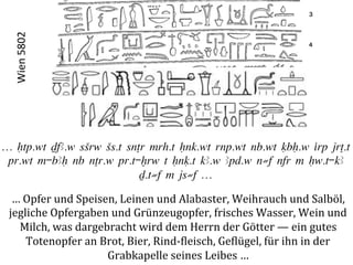Wien	
  5802	
  




… Htp.wt DfA.w sSrw Ss.t snTr mrh.t Hnk.wt rnp.wt nb.wt qbH.w irp jrT.t
 pr.wt m-bAH nb nTr.w pr.t-xrw t Hnq.t kA.w Apd.w n≠f nfr m Hw.t-kA
                            D.t≠f m js≠f …

  …	
  Opfer	
  und	
  Speisen,	
  Leinen	
  und	
  Alabaster,	
  Weihrauch	
  und	
  Salböl,	
  	
  
 jegliche	
  Opfergaben	
  und	
  Grünzeugopfer,	
  frisches	
  Wasser,	
  Wein	
  und	
  	
  
   Milch,	
  was	
  dargebracht	
  wird	
  dem	
  Herrn	
  der	
  Götter	
  —	
  ein	
  gutes	
  	
  
       Totenopfer	
  an	
  Brot,	
  Bier,	
  Rind-­‐Pleisch,	
  GePlügel,	
  für	
  ihn	
  in	
  der	
  
                             Grabkapelle	
  seines	
  Leibes	
  …	
  
 