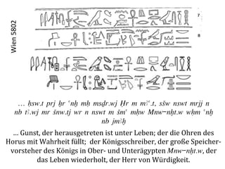 Wien	
  5802	
  




           … Hsw.t prj Xr anx mH msDr.wj Îr m mAa.t, sSw nswt mrjj n
          nb tA.wj mr Snw.tj wr n nswt m Sma mHw Mnw-nxt.w wHm anx
                                     nb jmAx
  …	
  Gunst,	
  der	
  herausgetreten	
  ist	
  unter	
  Leben;	
  der	
  die	
  Ohren	
  des	
  	
  
Horus	
  mit	
  Wahrheit	
  füllt;	
  	
  der	
  Königsschreiber,	
  der	
  große	
  Speicher-­‐	
  
 vorsteher	
  des	
  Königs	
  in	
  Ober-­‐	
  und	
  Unterägypten	
  Mnw-nxt.w,	
  der	
  	
  
            das	
  Leben	
  wiederholt,	
  der	
  Herr	
  von	
  Würdigkeit.	
  
 