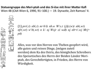 Statuengruppe	
  des	
  Meri-­‐ptah	
  und	
  des	
  Si-­‐êse	
  mit	
  ihrer	
  Mu3er	
  Kaﬁ	
  
Wien	
  48	
  (CAA	
  Wien	
  6,	
  1990,	
  91–100.)	
  —	
  19.	
  Dynas%e,	
  Zeit	
  Ramses’	
  II.	
  



                    (1)	
  prr(.t) nb(.t) m-bAH nb.w WAs.t (j)x.(w)t nb(.wt)
                    nfr(.wt) wab(.wt) n kA nj Wsjr sS wdH nj nb-tA.wj Mrj-
                    ptH
                    	
  
                    	
  
                    Alles,	
  was	
  vor	
  den	
  Herren	
  von	
  Theben	
  geopfert	
  wird,	
  
                    alle	
  guten	
  und	
  reinen	
  Dinge,	
  (mögen	
  zuteil	
  
                    werden)	
  dem	
  Ka	
  des	
  Osiris,	
  des	
  königlichen	
  Schreibers	
  
                    des	
  Speisetisches	
  des	
  Herrn	
  der	
  Beiden	
  Länder	
  Meri-­‐
                    ptah,	
  des	
  Gerechtfertigten,	
  in	
  Frieden,	
  des	
  Herrn	
  von	
  
                    Würdigkeit.	
  
 