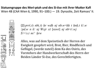 Statuengruppe	
  des	
  Meri-­‐ptah	
  und	
  des	
  Si-­‐êse	
  mit	
  ihrer	
  Mu3er	
  Kaﬁ	
  
Wien	
  48	
  (CAA	
  Wien	
  6,	
  1990,	
  91–100.)	
  —	
  19.	
  Dynas%e,	
  Zeit	
  Ramses’	
  II.	
  



                      (2)	
  prr(.t) nb(.t) Hr wdH nj nb.w-HH t Hnq.t kA.w
                      Apd.w n kA nj Wsjr sS [nswt] nj nb-tA.wj
                      ‚A-As.t mAa xrw
                      	
  
                      Alles,	
  was	
  auf	
  dem	
  Speisetisch	
  der	
  Herren	
  der	
  
                      Ewigkeit	
  geopfert	
  wird,	
  Brot,	
  Bier,	
  RindPleisch	
  und	
  
                      GePlügel,	
  (werde	
  zuteil)	
  dem	
  Ka	
  des	
  Osiris,	
  des	
  
                      Vorstehers	
  der	
  Handwerkerschaft	
  des	
  Herrn	
  der	
  
                      Beiden	
  Länder	
  Si-­‐êse,	
  des	
  Gerechtfertigten.	
  
 