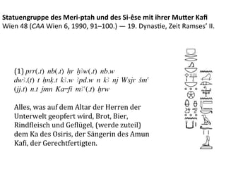 Statuengruppe	
  des	
  Meri-­‐ptah	
  und	
  des	
  Si-­‐êse	
  mit	
  ihrer	
  Mu3er	
  Kaﬁ	
  
Wien	
  48	
  (CAA	
  Wien	
  6,	
  1990,	
  91–100.)	
  —	
  19.	
  Dynas%e,	
  Zeit	
  Ramses’	
  II.	
  




     (1)	
  prr(.t) nb(.t) Hr XAw(.t) nb.w
     dwA.(t) t Hnq.t kA.w Apd.w n kA nj Wsjr Sma
     (jj.t) n.t jmn Kå-fÍ mAa(.t) xrw
     	
  
     Alles,	
  was	
  auf	
  dem	
  Altar	
  der	
  Herren	
  der	
  
     Unterwelt	
  geopfert	
  wird,	
  Brot,	
  Bier,	
  
     RindPleisch	
  und	
  GePlügel,	
  (werde	
  zuteil)	
  
     dem	
  Ka	
  des	
  Osiris,	
  der	
  Sängerin	
  des	
  Amun	
  
     KaPi,	
  der	
  Gerechtfertigten.	
  
 