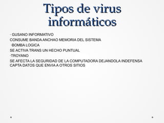 Tipos de virusTipos de virus
informáticosinformáticos
· GUSANO INFORMATIVO
CONSUME BANDA ANCHAO MEMORIA DEL SISTEMA
·BOMBA LOGICA
SE ACTIVA TRANS UN HECHO PUNTUAL
·TROYANO
SE AFECTA LA SEGURIDAD DE LA COMPUTADORA DEJANDOLA INDEFENSA
CAPTA DATOS QUE ENVIA A OTROS SITIOS
 