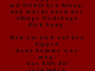 Hab ein Lied auf den Lippen mit fröhlichen Klang, und macht auch des Alltags Gedränge dich bang. Hab ein Lieb auf den Lippen dann komme was mag, das hilft dir verwinden den einsamsten Tag. 