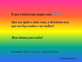 E que a leitura seja sempre uma Festa!
Que nos ajude a saber mais, a divertirmo-nos,
que nos faça sonhar e ser melhor!
Boas leituras para todos!
PB: Helena Maia
Educadoras: Manuela Cardoso e Margarida Baptista
 