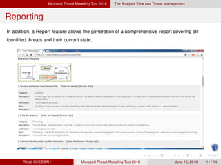 Microsoft Threat Modeling Tool 2016 The Analysis View and Threat Management
Reporting
In addition, a Report feature allows the generation of a comprehensive report covering all
identiﬁed threats and their current state.
Rihab CHEBBAH Microsoft Threat Modeling Tool 2016 June 16, 2016 11 / 14
 