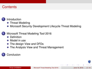 Contents
1 Introduction
Threat Modeling
Microsoft Security Development Lifecycle Threat Modeling
2 Microsoft Threat Modeling Tool 2016
Deﬁnition
Model in use
The design View and DFDs
The Analysis View and Threat Management
3 Conclusion
Rihab CHEBBAH Microsoft Threat Modeling Tool 2016 June 16, 2016 2 / 14
 