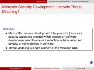 Introduction Microsoft Security Development Lifecycle Threat Modeling
Microsoft Security Development Lifecycle Threat
Modeling?
Deﬁnition
Microsoft’s Security Development Lifecycle (SDL) acts as a
security assurance process which focuses on software
development used to ensure a reduction in the number and
severity of vulnerabilities in software;
Threat Modeling is a core element of the Microsoft SDL;
Rihab CHEBBAH Microsoft Threat Modeling Tool 2016 June 16, 2016 4 / 14
 