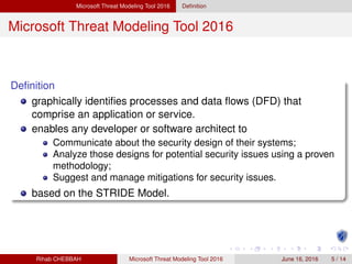 Microsoft Threat Modeling Tool 2016 Deﬁnition
Microsoft Threat Modeling Tool 2016
Deﬁnition
graphically identiﬁes processes and data ﬂows (DFD) that
comprise an application or service.
enables any developer or software architect to
Communicate about the security design of their systems;
Analyze those designs for potential security issues using a proven
methodology;
Suggest and manage mitigations for security issues.
based on the STRIDE Model.
Rihab CHEBBAH Microsoft Threat Modeling Tool 2016 June 16, 2016 5 / 14
 