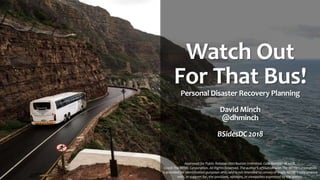 Watch Out
For That Bus!
Personal Disaster Recovery Planning
David Minch
@dhminch
BSidesDC 2018
Approved for Public Release; Distribution Unlimited. Case Number 18-2458.
©2018 The MITRE Corporation. All Rights Reserved. The author's affiliation with The MITRE Corporation
is provided for identification purposes only, and is not intended to convey or imply MITRE's concurrence
with, or support for, the positions, opinions, or viewpoints expressed by the author.
 