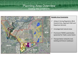 Planning Area Overview
Existing Site Constraints
Notable Area Constraints
 Heliport Zoning Regulation (Bird
Hazards Area, Approach Path and
Departure Service)
 Uncategorized natural areas
 Prominent FWMIS waterbodies
(potential for Public Lands Claim)
 Transportation networks (rail,
existing and future roadways)
 