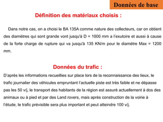 Définition des matériaux choisis :
Dans notre cas, on a choisi le BA 135A comme nature des collecteurs, car on obtient
des diamètres qui sont grande vont jusqu'à D = 1000 mm a l’exutoire et aussi à cause
de la forte charge de rupture qui va jusqu'à 135 KN/m pour le diamètre Max = 1200
mm.
Données du trafic :
D’après les informations recueillies sur place lors de la reconnaissance des lieux, le
trafic journalier des véhicules empruntant l’actuelle piste est très faible et ne dépasse
pas les 50 v/j, le transport des habitants de la région est assuré actuellement à dos des
animaux ou à pied et par des Land rovers, mais après construction de la voirie à
l’étude, le trafic prévisible sera plus important et peut atteindre 100 v/j.
Données de base
 