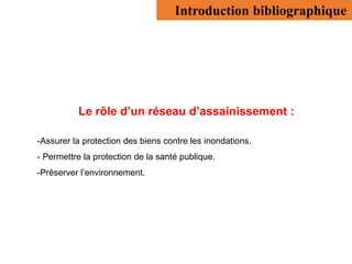 Le rôle d’un réseau d’assainissement :
-Assurer la protection des biens contre les inondations.
- Permettre la protection de la santé publique.
-Préserver l’environnement.
Introduction bibliographique
 