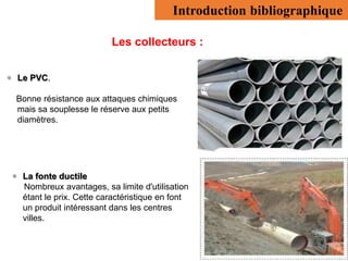 Introduction bibliographique
Les collecteurs :
 Le PVC.
Bonne résistance aux attaques chimiques
mais sa souplesse le réserve aux petits
diamètres.
 La fonte ductile
Nombreux avantages, sa limite d'utilisation
étant le prix. Cette caractéristique en font
un produit intéressant dans les centres
villes.
 