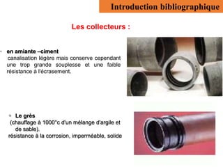 Introduction bibliographique
Les collecteurs :
• en amiante –ciment
canalisation légère mais conserve cependant
une trop grande souplesse et une faible
résistance à l'écrasement.
 Le grès
(chauffage à 1000°c d'un mélange d'argile et
de sable).
résistance à la corrosion, imperméable, solide
 