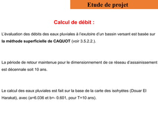 Etude de projet
Calcul de débit :
L’évaluation des débits des eaux pluviales à l’exutoire d’un bassin versant est basée sur
la méthode superficielle de CAQUOT (voir 3.5.2.2.).
La période de retour maintenue pour le dimensionnement de ce réseau d’assainissement
est décennale soit 10 ans.
Le calcul des eaux pluviales est fait sur la base de la carte des isohyètes (Douar El
Harakat), avec (a=6.036 et b=- 0.601, pour T=10 ans).
 