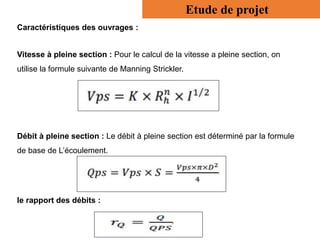 Caractéristiques des ouvrages :
Vitesse à pleine section : Pour le calcul de la vitesse a pleine section, on
utilise la formule suivante de Manning Strickler.
Débit à pleine section : Le débit à pleine section est déterminé par la formule
de base de L’écoulement.
le rapport des débits :
Etude de projet
 