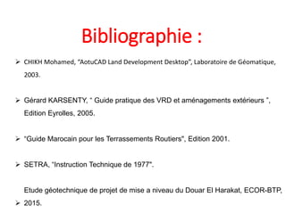 Bibliographie :
 CHIKH Mohamed, “AotuCAD Land Development Desktop”, Laboratoire de Géomatique,
2003.
 Gérard KARSENTY, “ Guide pratique des VRD et aménagements extérieurs ”,
Edition Eyrolles, 2005.
 “Guide Marocain pour les Terrassements Routiers", Edition 2001.
 SETRA, “Instruction Technique de 1977".
Etude géotechnique de projet de mise a niveau du Douar El Harakat, ECOR-BTP,
 2015.
 