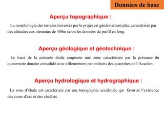 Aperçu topographique :
La morphologie des terrains traversés par le projet est généralement plat, caractérisée par
des altitudes aux alentours de 400m selon les données de profil en long.
Aperçu géologique et géotechnique :
Le tracé de la présente étude emprunte une zone caractérisée par la présence du
quaternaire dunaire consolidé avec affleurement par endroits des quartzites de l’Acadien.
Aperçu hydrologique et hydrographique :
La zone d’étude est caractérisée par une topographie accidentée qui favorise l’existence
des cours d'eau et des chaâbas.
Données de base
 
