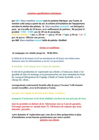 certaines specifications techniques
prs 400 – blocs machine manuel avec le systéme fabriquer par l’usine ,le
mortier a été conçu a partir du sol .le schéma d’instalation de l’équipemans
est dans la séction des photos. la blocs machine manuelle est fabriquées
pour un travaille de 24 heure. avec suffisament de palettes, 8h parjour il
produit 3.500 – 5.000 pcs de 20 cm de parpaing.
avec une palette = 4 pcs. a. 20 cm // 6 pcs.a. 15 cm //8 pcs. a.10 cm // et 12
pcs. de paves éfféctue une presse.
prs 400 blocs machine manuel taille de palette 45x90x4
térmes et conditions
la campagne est valable jusqu'au 30.06.2014.
le delai de la livraison est d’un maximum de 45 jours ouvrables.nous
donnons tous les informations a un de vos personnel.
la machine a été conçue avec 2 seaux de mortier .
le tést de la production ai représanté aux clients a l’usine.aux chois c’est
possible de faire le montage et la présantassion sur leurs domaine.les frais
de voyage,d’ébérgement de l’équipe ,l’huile et l’unite hydrolik et a la
charge du client .
arrangements contractuels forméls afin de payer l’avance %40 réstants
seront recueillies .avec la livraisont a l’usine.
nos prix son valable du livraison de l’usine a trabzon
transport ,l’assurance et les frais similaire son hors de nos prix.pas de taxe.
tous les produits en defauts de la fabricatıon son en 2 ans de garantie.
l'étranger partout en monde dans 72- 120 heures de réponse que nous
donnons garantie..
votre domaine d’ éxploration que vous devez faire préparation et plan
d'installation seront fournis gratuitement par notre société.
spécial a nos clients
 