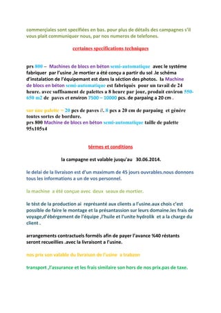 commerçiales sont specifiées en bas. pour plus de détails des campagnes s’il
vous plait communiquer nous, par nos numeros de telefones.
certaines specifications techniques
prs 800 – Machines de blocs en béton semi-automatique avec le systéme
fabriquer par l’usine ,le mortier a été conçu a partir du sol .le schéma
d’instalation de l’équipemant est dans la séction des photos. la Machine
de blocs en béton semi-automatique est fabriqués pour un tavail de 24
heure. avec suffisament de palettes a 8 heure par jour, produit environ 550-
650 m2 de paves et environ 7500 – 10000 pcs. de parpaing a 20 cm .
sur une palette = 20 pcs de paves //. 8 pcs a 20 cm de parpaing et génére
toutes sortes de bordure.
prs 800 Machine de blocs en béton semi-automatique taille de palette
95x105x4
térmes et conditions
la campagne est valable jusqu'au 30.06.2014.
le delai de la livraison est d’un maximum de 45 jours ouvrables.nous donnons
tous les informations a un de vos personnel.
la machine a été conçue avec deux seaux de mortier.
le tést de la production ai représanté aux clients a l’usine.aux chois c’est
possible de faire le montage et la présantassion sur leurs domaine.les frais de
voyage,d’ébérgement de l’équipe ,l’huile et l’unite hydrolik et a la charge du
client .
arrangements contractuels forméls afin de payer l’avance %40 réstants
seront recueillies .avec la livraisont a l’usine.
nos prix son valable du livraison de l’usine a trabzon
transport ,l’assurance et les frais similaire son hors de nos prix.pas de taxe.
 