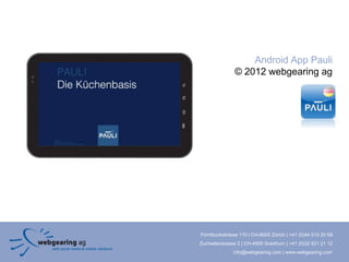 Android App Pauli
               © 2012 webgearing ag




Förrlibuckstrasse 110 | CH-8005 Zürich | +41 (0)44 515 20 09
Zuchwilerstrasse 2 | CH-4500 Solothurn | +41 (0)32 621 21 12
               info@webgearing.com | www.webgearing.com
 