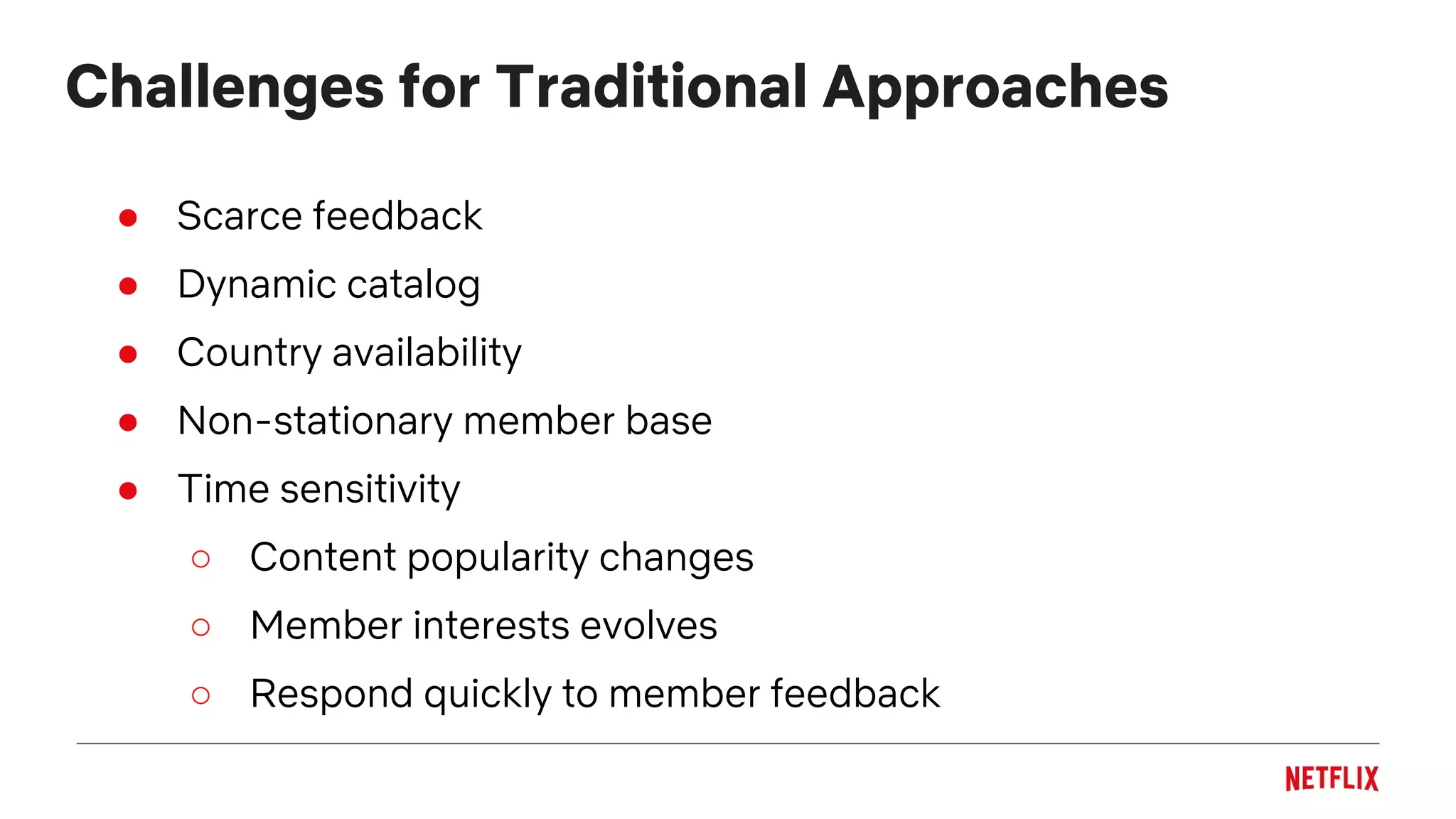 Challenges for Traditional Approaches
● Scarce feedback
● Dynamic catalog
● Country availability
● Non-stationary member base
● Time sensitivity
○ Content popularity changes
○ Member interests evolves
○ Respond quickly to member feedback
 