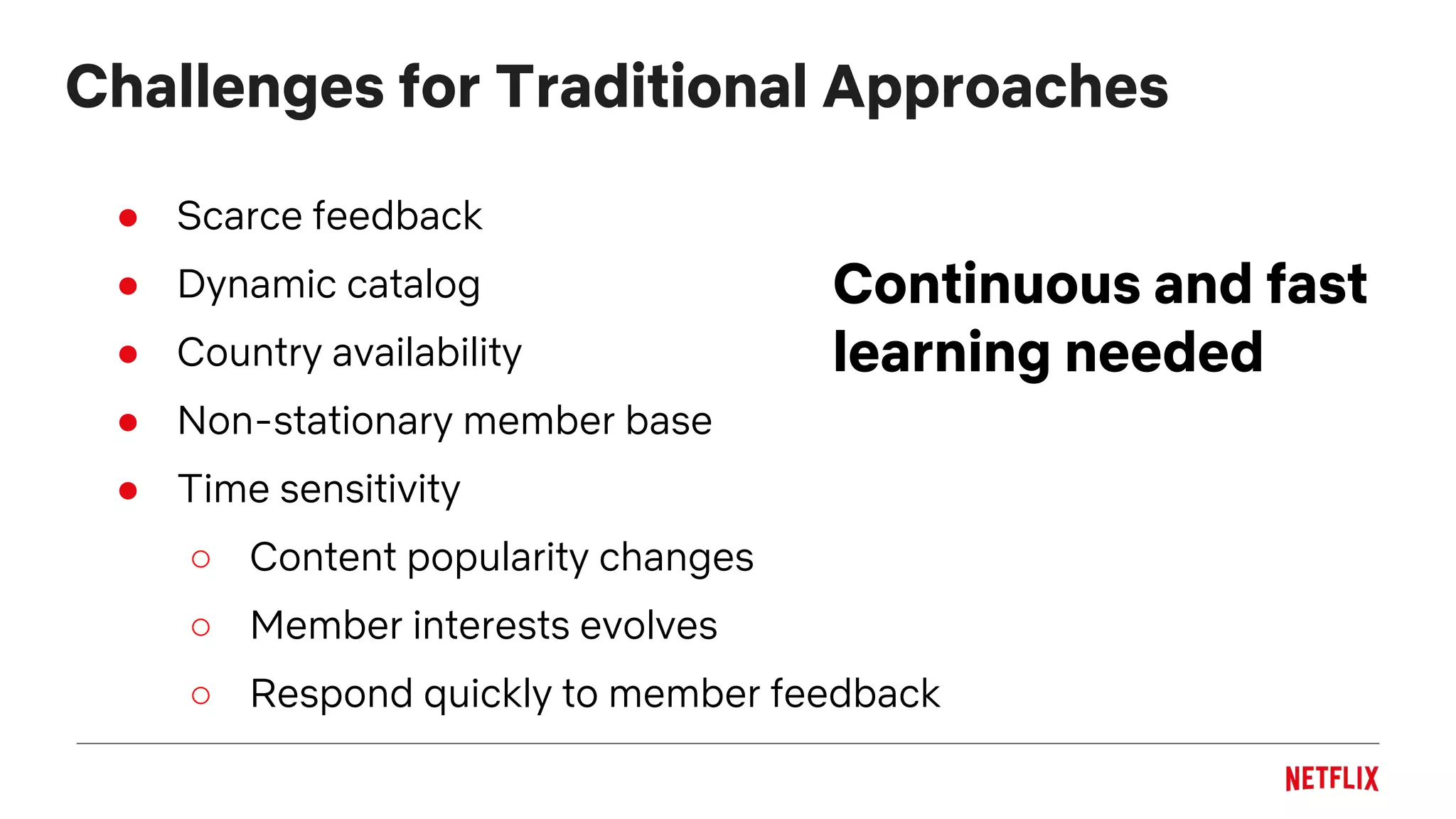 Challenges for Traditional Approaches
Continuous and fast
learning needed
● Scarce feedback
● Dynamic catalog
● Country availability
● Non-stationary member base
● Time sensitivity
○ Content popularity changes
○ Member interests evolves
○ Respond quickly to member feedback
 