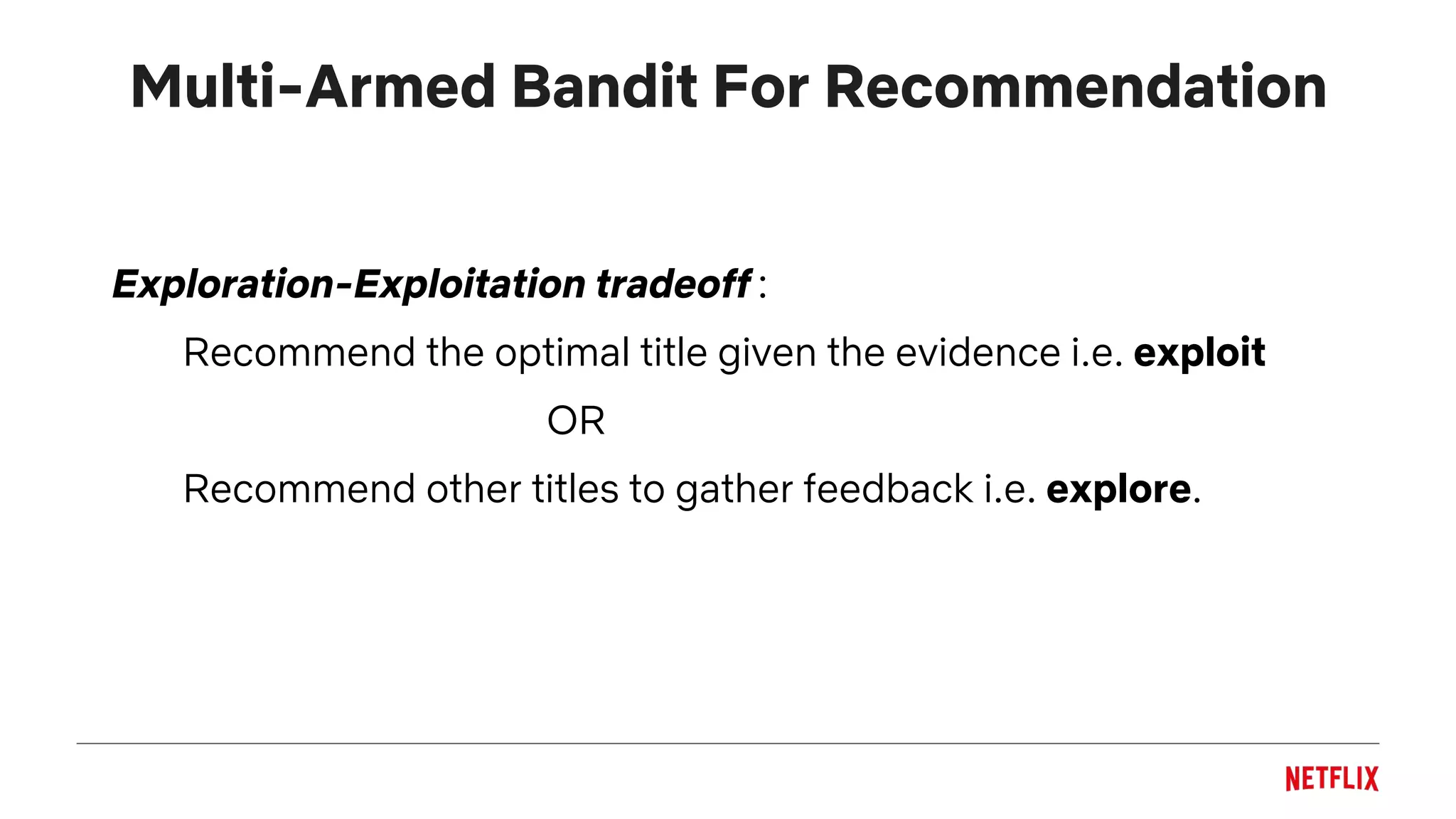 Multi-Armed Bandit For Recommendation
Exploration-Exploitation tradeoff :
Recommend the optimal title given the evidence i.e. exploit
OR
Recommend other titles to gather feedback i.e. explore.
 