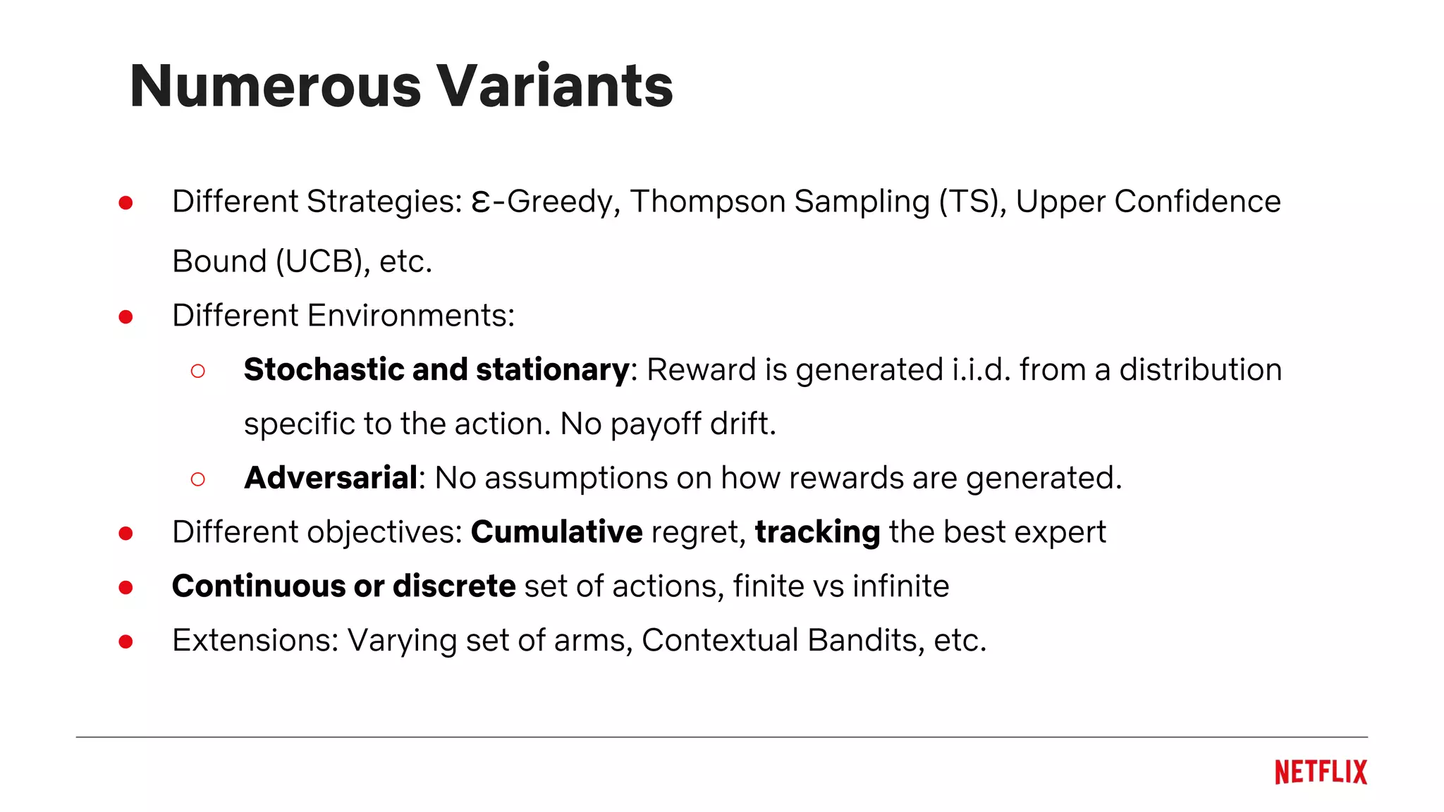 Numerous Variants
● Different Strategies: ε-Greedy, Thompson Sampling (TS), Upper Confidence
Bound (UCB), etc.
● Different Environments:
○ Stochastic and stationary: Reward is generated i.i.d. from a distribution
specific to the action. No payoff drift.
○ Adversarial: No assumptions on how rewards are generated.
● Different objectives: Cumulative regret, tracking the best expert
● Continuous or discrete set of actions, finite vs infinite
● Extensions: Varying set of arms, Contextual Bandits, etc.
 
