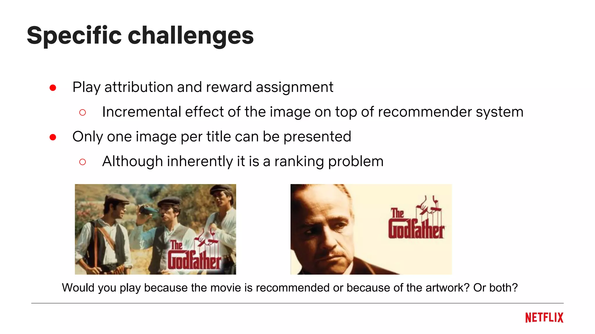 Specific challenges
● Play attribution and reward assignment
○ Incremental effect of the image on top of recommender system
● Only one image per title can be presented
○ Although inherently it is a ranking problem
Would you play because the movie is recommended or because of the artwork? Or both?
 