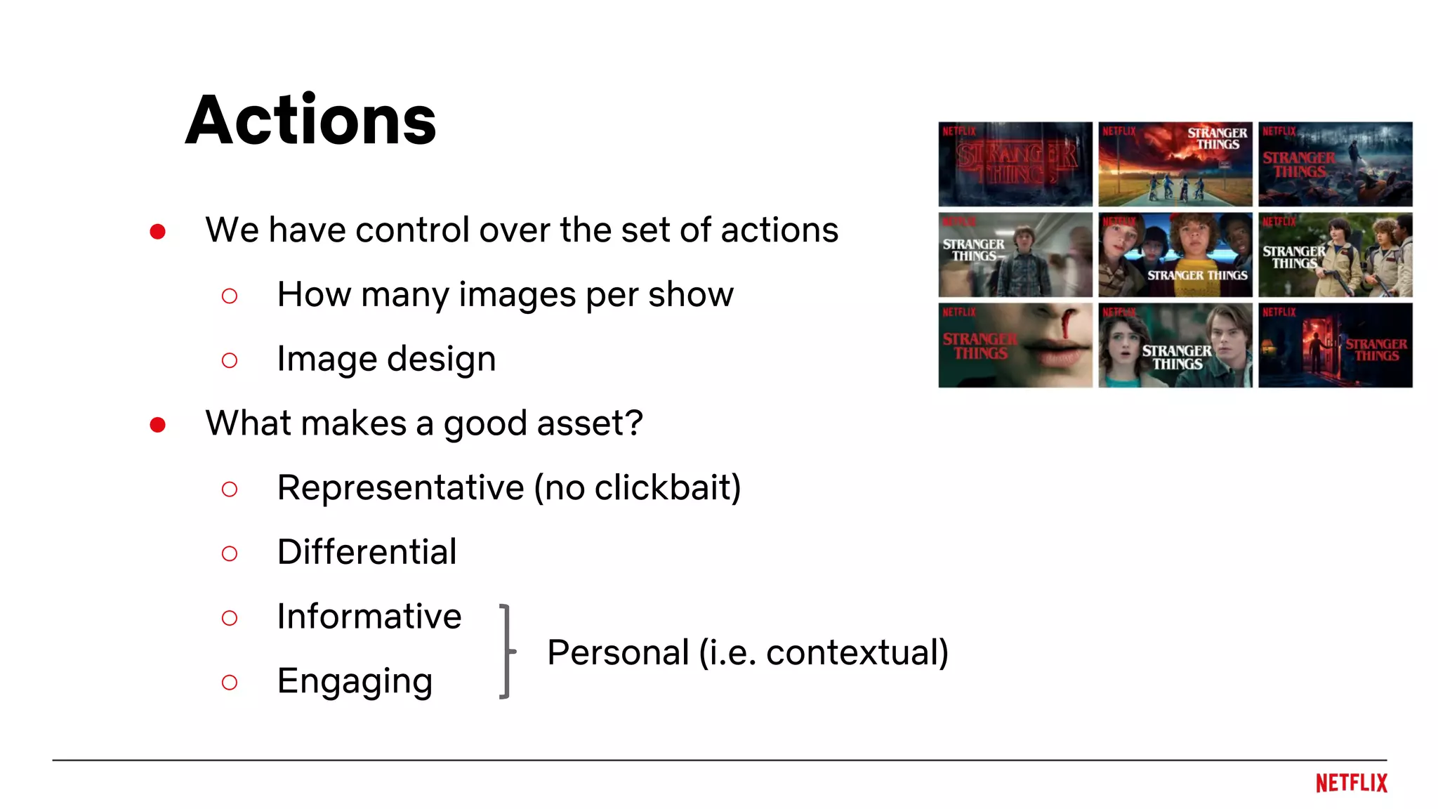 ● We have control over the set of actions
○ How many images per show
○ Image design
● What makes a good asset?
○ Representative (no clickbait)
○ Differential
○ Informative
○ Engaging
Actions
Personal (i.e. contextual)
 