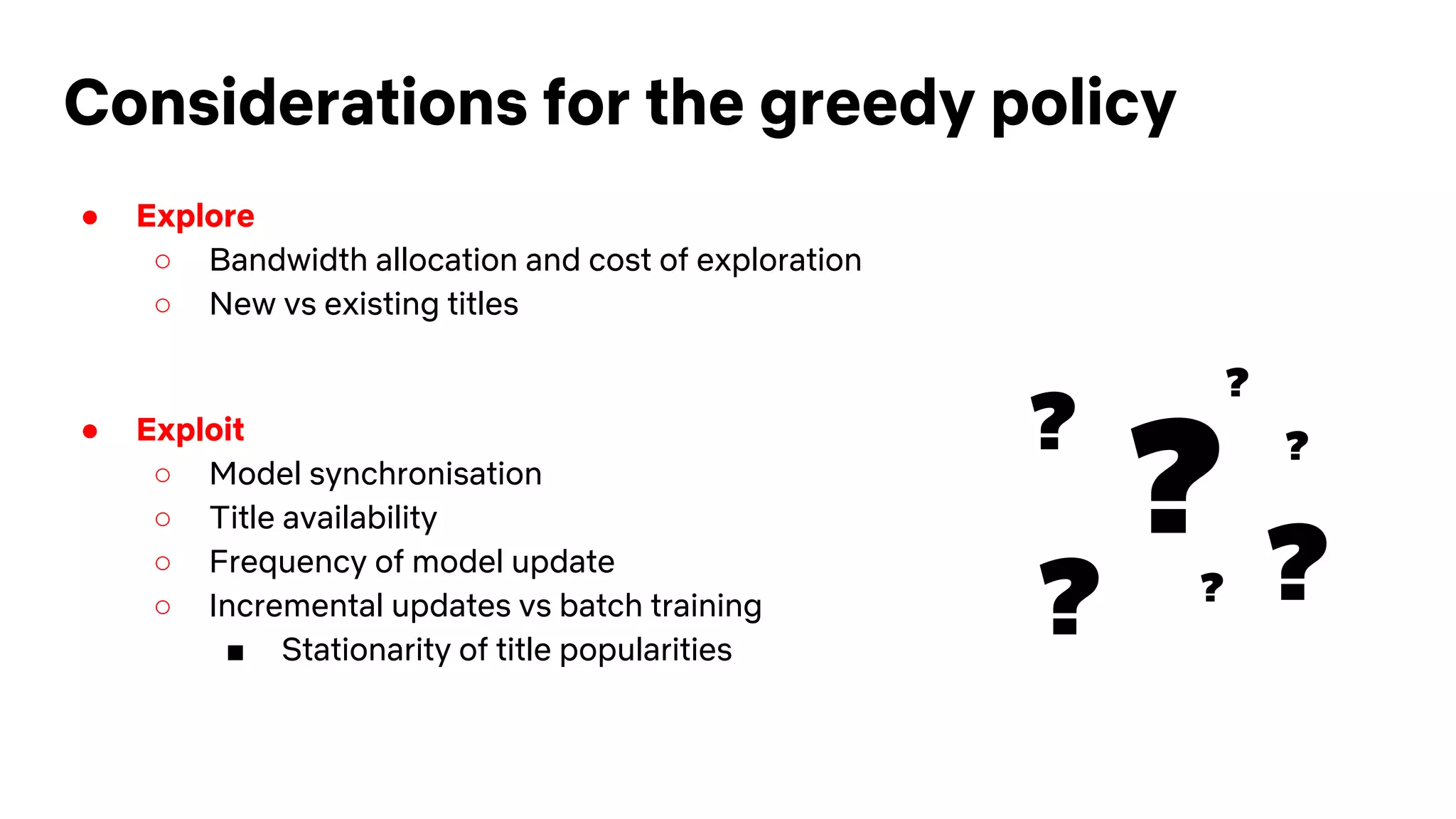 Considerations for the greedy policy
● Explore
○ Bandwidth allocation and cost of exploration
○ New vs existing titles
● Exploit
○ Model synchronisation
○ Title availability
○ Frequency of model update
○ Incremental updates vs batch training
■ Stationarity of title popularities
?
?
?
? ??
?
 