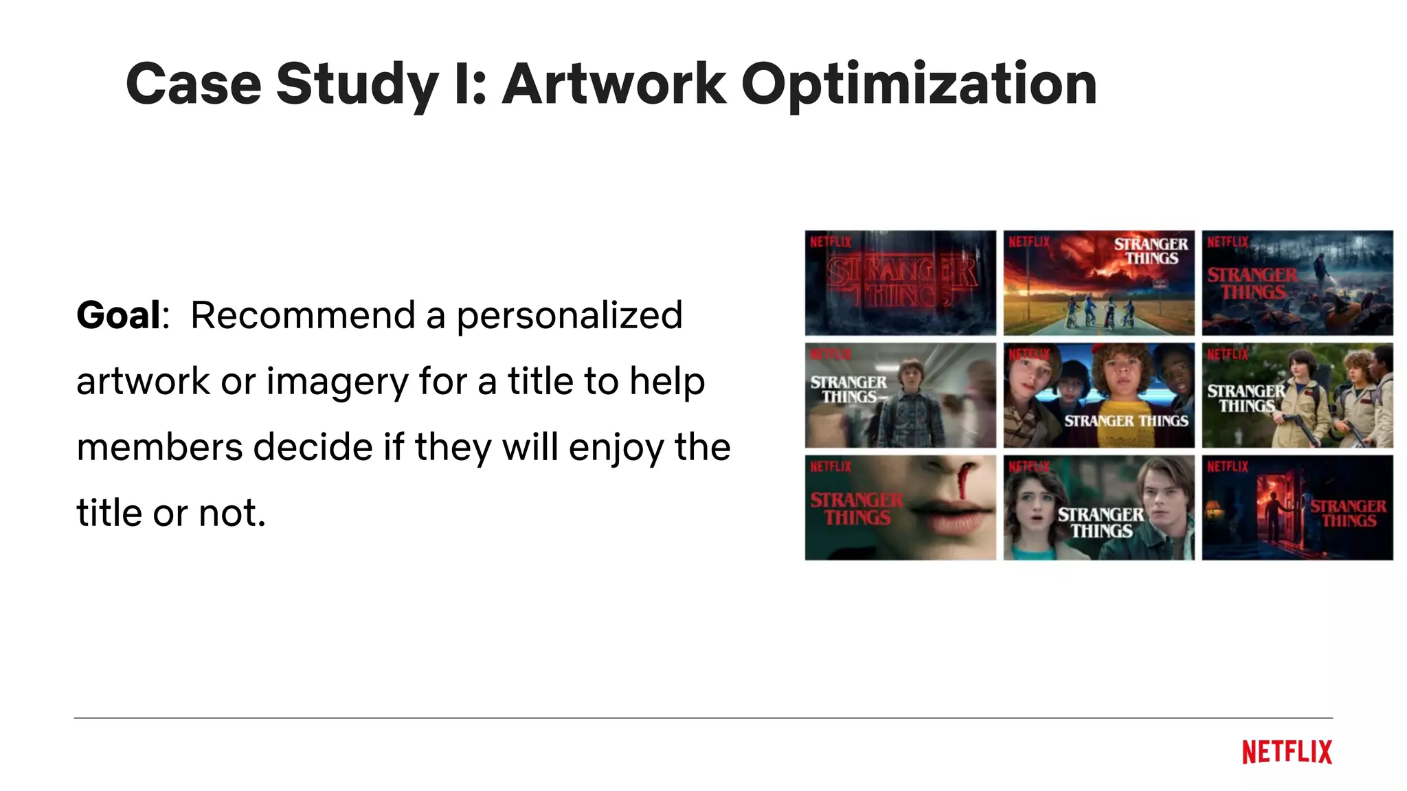Case Study I: Artwork Optimization
Goal: Recommend a personalized
artwork or imagery for a title to help
members decide if they will enjoy the
title or not.
 