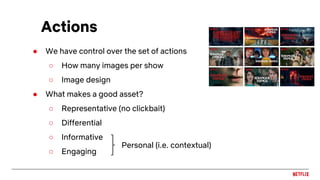 ● We have control over the set of actions
○ How many images per show
○ Image design
● What makes a good asset?
○ Representative (no clickbait)
○ Differential
○ Informative
○ Engaging
Actions
Personal (i.e. contextual)
 