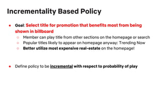 Incrementality Based Policy
● Goal: Select title for promotion that benefits most from being
shown in billboard
○ Member can play title from other sections on the homepage or search
○ Popular titles likely to appear on homepage anyway: Trending Now
○ Better utilize most expensive real-estate on the homepage!
● Define policy to be incremental with respect to probability of play
 