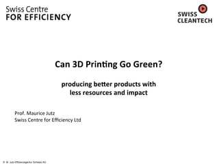 © M. Jutz-Effizienzagentur Schweiz AG
	
  
	
  
	
  
Can	
  3D	
  Prin*ng	
  Go	
  Green?	
  	
  
	
  
producing	
  be5er	
  products	
  with	
  	
  
less	
  resources	
  and	
  impact	
  
	
  
	
  
Prof.	
  Maurice	
  Jutz	
  
Swiss	
  Centre	
  for	
  Eﬃciency	
  Ltd	
  
	
  
	
  
 