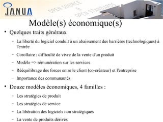 Modèle(s) économique(s)


Quelques traits généraux
−

−

Corollaire : difficulté de vivre de la vente d'un produit

−

Modèle => rémunération sur les services

−

Rééquilibrage des forces entre le client (co-créateur) et l'entreprise

−


La liberté du logiciel conduit à un abaissement des barrières (technologiques) à
l'entrée

Importance des communautés

Douze modèles économiques, 4 familles :
−

Les stratégies de produit

−

Les stratégies de service

−

La libération des logiciels non stratégiques

−

La vente de produits dérivés

 