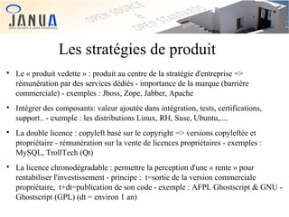 Les stratégies de produit








Le « produit vedette » : produit au centre de la stratégie d'entreprise =>
rémunération par des services dédiés - importance de la marque (barrière
commerciale) - exemples : Jboss, Zope, Jabber, Apache
Intégrer des composants: valeur ajoutée dans intégration, tests, certifications,
support.. - exemple : les distributions Linux, RH, Suse, Ubuntu,....
La double licence : copyleft basé sur le copyright => versions copyleftée et
propriétaire - rémunération sur la vente de licences propriétaires - exemples :
MySQL, TrollTech (Qt)
La licence chronodégradable : permettre la perception d'une « rente » pour
rentabiliser l'investissement - principe : t=sortie de la version commerciale
propriétaire, t+dt=publication de son code - exemple : AFPL Ghostscript & GNU Ghostscript (GPL) (dt = environ 1 an)

 