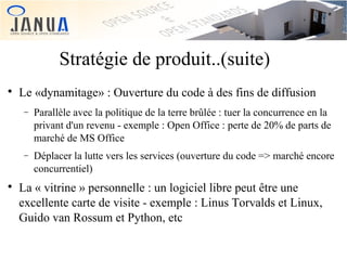 Stratégie de produit..(suite)


Le «dynamitage» : Ouverture du code à des fins de diffusion
−

−



Parallèle avec la politique de la terre brûlée : tuer la concurrence en la
privant d'un revenu - exemple : Open Office : perte de 20% de parts de
marché de MS Office
Déplacer la lutte vers les services (ouverture du code => marché encore
concurrentiel)

La « vitrine » personnelle : un logiciel libre peut être une
excellente carte de visite - exemple : Linus Torvalds et Linux,
Guido van Rossum et Python, etc

 