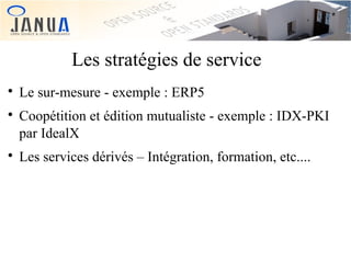 Les stratégies de service






Le sur-mesure - exemple : ERP5
Coopétition et édition mutualiste - exemple : IDX-PKI
par IdealX
Les services dérivés – Intégration, formation, etc....

 