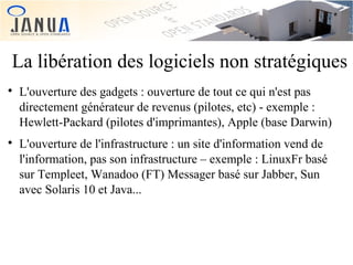 La libération des logiciels non stratégiques




L'ouverture des gadgets : ouverture de tout ce qui n'est pas
directement générateur de revenus (pilotes, etc) - exemple :
Hewlett-Packard (pilotes d'imprimantes), Apple (base Darwin)
L'ouverture de l'infrastructure : un site d'information vend de
l'information, pas son infrastructure – exemple : LinuxFr basé
sur Templeet, Wanadoo (FT) Messager basé sur Jabber, Sun
avec Solaris 10 et Java...

 