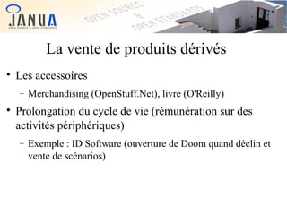 La vente de produits dérivés


Les accessoires
−



Merchandising (OpenStuff.Net), livre (O'Reilly)

Prolongation du cycle de vie (rémunération sur des
activités périphériques)
−

Exemple : ID Software (ouverture de Doom quand déclin et
vente de scénarios)

 