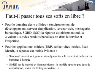 Faut-il passer tous ses softs en libre ?




Pour le domaine des « utilities » (environnement de
développement, serveur d'application, serveur web, messagerie,
bureautique, SGBD, SSO) la réponse est clairement oui, la
« valeur » sur des produits banalisés est dans le service et
l'expertise...
Pour les applications métiers (ERP, collectivités locales, EcadMcad), la réponse est moins évidente :
−

Si nouvel entrant, oui, permet de « dynamiter » le marché et de lever les
barrières à l'entrée

−

Si déjà sur le marché et bien positionné, le modèle apporte peu (pas de
contribution, levier marketing inexistant...)

 
