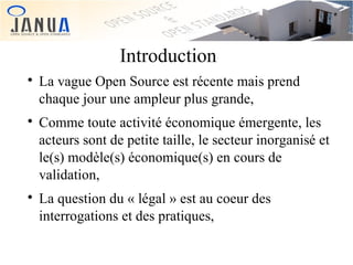 Introduction






La vague Open Source est récente mais prend
chaque jour une ampleur plus grande,
Comme toute activité économique émergente, les
acteurs sont de petite taille, le secteur inorganisé et
le(s) modèle(s) économique(s) en cours de
validation,
La question du « légal » est au coeur des
interrogations et des pratiques,

 