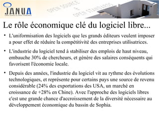 Le rôle économique clé du logiciel libre...






L'uniformisation des logiciels que les grands éditeurs veulent imposer
a pour effet de réduire la compétitivité des entreprises utilisatrices.
L'industrie du logiciel tend à stabiliser des emplois de haut niveau,
embauche 30% de chercheurs, et génère des salaires conséquents qui
favorisent l'économie locale.
Depuis des années, l'industrie du logiciel vit au rythme des évolutions
technologiques, et représente pour certains pays une source de revenu
considérable (24% des exportations des USA, un marché en
croissance de +28% en Chine). Avec l'approche des logiciels libres
c'est une grande chance d'accroissement de la diversité nécessaire au
développement économique du bassin de Sophia.

 