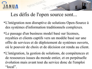 Les défis de l'open source sont...
L'intégration non disruptive de solutions Open-Source à
des systèmes d'information traditionnels complexes.



Le passage d'un business model basé sur licenses,
royalties et clients captifs vers un modèle basé sur une
offre de services et de déploiement de systèmes ouverts,
où le pouvoir de choix et de décision est rendu au client.



L'intégration, la gestion de solutions, de compétences et
de ressources issues du monde entier, et en perpétuelle
évolution mais avant tout du service donc de l'emploi
“local”.



 