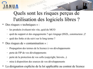 Quels sont les risques perçus de
l'utilisation des logiciels libres ?


Des risques « techniques » :
−
−

quid du support et des engagements ? qui s'engage (SS2L, constructeur..)?

−


les produits évoluent très vite, quid du MCO
quid des forks et du suivi sur le long terme ?

Des risques de « contamination » :
−
−

perte de l'IP de vos développements

−

perte de la protection de vos softs (copyright, brevets...)

−


Propagation des termes de la licence à vos développements

mise à disposition des sources de vos développements

La désignation explicite de la loi applicable au contrat de licence

 